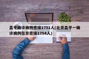 昌平确诊病例密接1751人(北京昌平一确诊病例在京密接1754人)