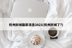 杭州封城最新消息2021(杭州封城了?)