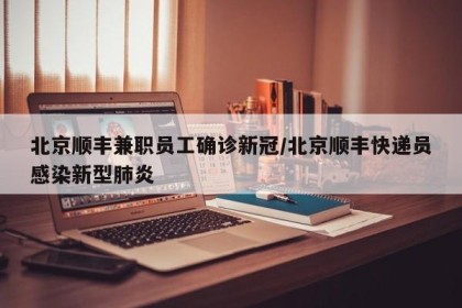 北京顺丰兼职员工确诊新冠/北京顺丰快递员感染新型肺炎