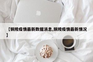 【铜陵疫情最新数据消息,铜陵疫情最新情况】