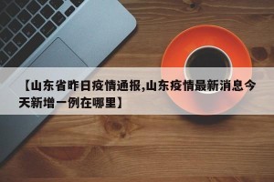 【山东省昨日疫情通报,山东疫情最新消息今天新增一例在哪里】