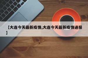 【大连今天最新疫情,大连今天最新疫情通报】