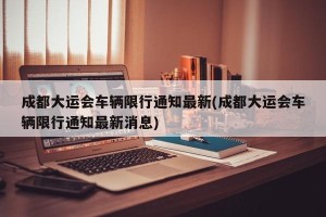 成都大运会车辆限行通知最新(成都大运会车辆限行通知最新消息)