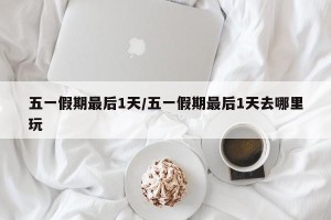 五一假期最后1天/五一假期最后1天去哪里玩