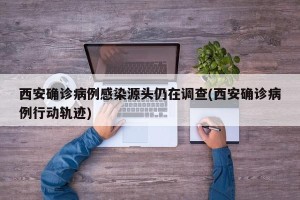 西安确诊病例感染源头仍在调查(西安确诊病例行动轨迹)