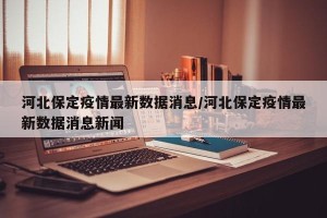 河北保定疫情最新数据消息/河北保定疫情最新数据消息新闻