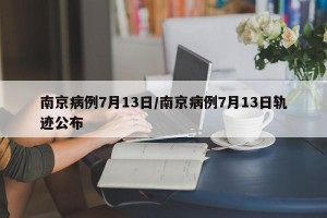 南京病例7月13日/南京病例7月13日轨迹公布