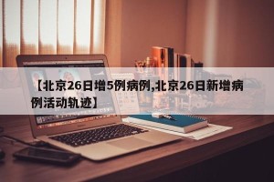 【北京26日增5例病例,北京26日新增病例活动轨迹】