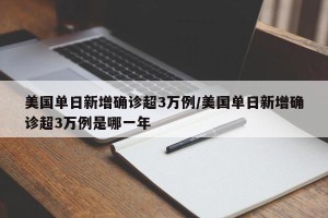 美国单日新增确诊超3万例/美国单日新增确诊超3万例是哪一年