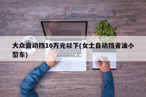 大众自动挡10万元以下(女士自动挡省油小型车)