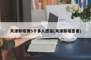 天津新疫情5千多人感染(天津新增患者)